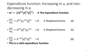 Expenditure function: Increasing in u, and non-
decreasing in p
• 𝒎∗ = (𝟐 𝒖 𝟎.𝟓 𝒑 𝒙
𝟎.𝟓 𝒑 𝒚
𝟎.𝟓) → The Expenditure function
•
𝑑𝑚∗
𝑑𝑝 𝑥
= 𝑢0.5 𝑝 𝑥
−0.5 𝑝 𝑦
0.5 > 0 → Shephard lemma (4)
•
𝑑𝑚∗
𝑑𝑝 𝑦
= 𝑢0.5
𝑝 𝑥
0.5
𝑝 𝑦
−0.5
> 0 → Shephard lemma (5)
•
𝑑𝑚∗
𝑑 𝑢
= 𝑢−0.5 𝑝 𝑥
0.5 𝑝 𝑦
0.5 > 0 (6)
• This is a valid expenditure function
45
 