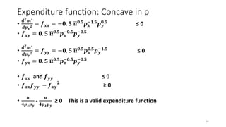 Expenditure function: Concave in p
•
𝒅 𝟐 𝒎∗
𝒅𝒑 𝒙
𝟐 = 𝒇 𝒙𝒙 = −𝟎. 𝟓 𝒖 𝟎.𝟓
𝒑 𝒙
−𝟏.𝟓
𝒑 𝒚
𝟎.𝟓
≤ 0
• 𝒇 𝒙𝒚 = 𝟎. 𝟓 𝒖 𝟎.𝟓
𝒑 𝒙
−𝟎.𝟓
𝒑 𝒚
−𝟎.𝟓
•
𝒅 𝟐 𝒎∗
𝒅𝒑 𝒚
𝟐 = 𝒇 𝒚𝒚 = −𝟎. 𝟓 𝒖 𝟎.𝟓
𝒑 𝒙
𝟎.𝟓
𝒑 𝒚
−𝟏.𝟓
≤ 0
• 𝒇 𝒚𝒙 = 𝟎. 𝟓 𝒖 𝟎.𝟓
𝒑 𝒙
−𝟎.𝟓
𝒑 𝒚
−𝟎.𝟓
• 𝒇 𝒙𝒙 and 𝒇 𝒚𝒚 ≤ 0
• 𝒇 𝒙𝒙 𝒇 𝒚𝒚 − 𝒇 𝒙𝒚
𝟐
≥ 0
•
𝒖
𝟒𝒑 𝒙 𝒑 𝒚
-
𝒖
𝟒𝒑 𝒙 𝒑 𝒚
≥ 0 This is a valid expenditure function
46
 