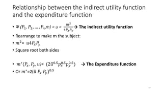 Relationship between the indirect utility function
and the expenditure function
• Ψ (𝑃1, 𝑃2, … , 𝑃𝑛,m) = u =
𝑚2
4𝑃 𝑥 𝑃 𝑦
→ The indirect utility function
• Rearrange to make m the subject:
• 𝑚2= 𝑢4𝑃𝑥 𝑃𝑦
• Square root both sides
• 𝑚∗(𝑃𝑥, 𝑃𝑦, 𝑢)= (2 𝑢0.5 𝑝 𝑥
0.5 𝑝 𝑦
0.5) → The Expenditure function
• Or 𝑚∗
=2( 𝑢 𝑃𝑥 𝑃𝑦)0.5
47
 