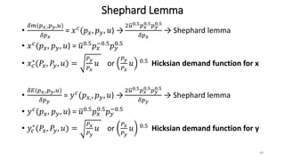 Shephard Lemma
•
𝛿𝑚(𝑝 𝑥,,𝑝 𝑦,𝑢)
𝛿𝑝 𝑥
= 𝑥 𝑐
(𝑝 𝑥, 𝑝 𝑦, 𝑢) →
2 𝑢0.5 𝑝 𝑥
0.5 𝑝 𝑦
0.5
𝛿𝑝 𝑥
→ Shephard lemma
• 𝑥 𝑐
(𝑝 𝑥, 𝑝 𝑦, 𝑢) = 𝑢0.5
𝑝 𝑥
−0.5
𝑝 𝑦
0.5
• 𝑥 𝑐
∗(𝑃𝑥, 𝑃𝑦, 𝑢) =
𝑃 𝑦
𝑃 𝑥
𝑢 or
𝑃 𝑦
𝑃 𝑥
𝑢 0.5 Hicksian demand function for x
•
𝛿𝐸(𝑝 𝑥,,𝑝 𝑦,𝑢)
𝛿𝑝 𝑦
= 𝑦 𝑐(𝑝 𝑥,, 𝑝 𝑦, 𝑢) →
2 𝑢0.5 𝑝 𝑥
0.5 𝑝 𝑦
0.5
𝛿𝑝 𝑦
→ Shephard lemma
• 𝑦 𝑐
(𝑝 𝑥, 𝑝 𝑦, 𝑢) = 𝑢0.5
𝑝 𝑥
0.5
𝑝 𝑦
−0.5
• 𝑦𝑐
∗(𝑃𝑥, 𝑃𝑦, 𝑢) =
𝑃 𝑥
𝑃 𝑦
𝑢 or
𝑃 𝑥
𝑃 𝑦
𝑢 0.5 Hicksian demand function for y
48
 