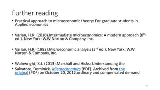 Further reading
• Practical approach to microeconomic theory: For graduate students in
Applied economics
• Varian, H.R. (2010).Intermediate microeconomics: A modern approach (8th
ed.). New York: W.W Norton & Company, Inc.
• Varian, H.R. (1992).Microeconomic analysis (3rd ed.). New York: W.W
Norton & Company, Inc.
• Wainwright, K.J. (2013).Marshall and Hicks: Understanding the
• Salvatore, Dominick. Microeconomics (PDF). Archived from the
original (PDF) on October 20, 2012.ordinary and compensated demand
50
 