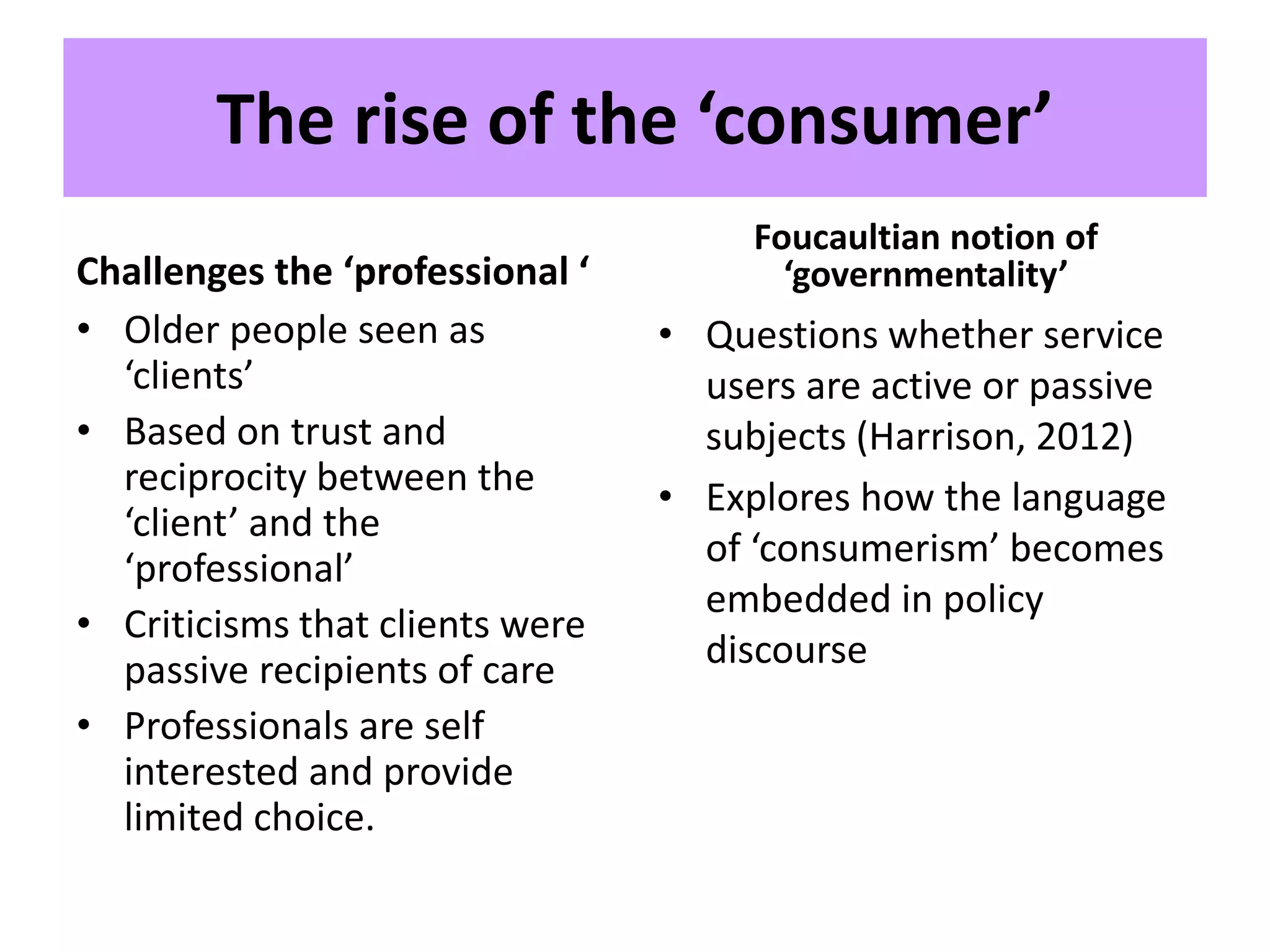 The rise of the ‘consumer’
Challenges the ‘professional ‘
• Older people seen as
‘clients’
• Based on trust and
reciprocity between the
‘client’ and the
‘professional’
• Criticisms that clients were
passive recipients of care
• Professionals are self
interested and provide
limited choice.
Foucaultian notion of
‘governmentality’
• Questions whether service
users are active or passive
subjects (Harrison, 2012)
• Explores how the language
of ‘consumerism’ becomes
embedded in policy
discourse
 