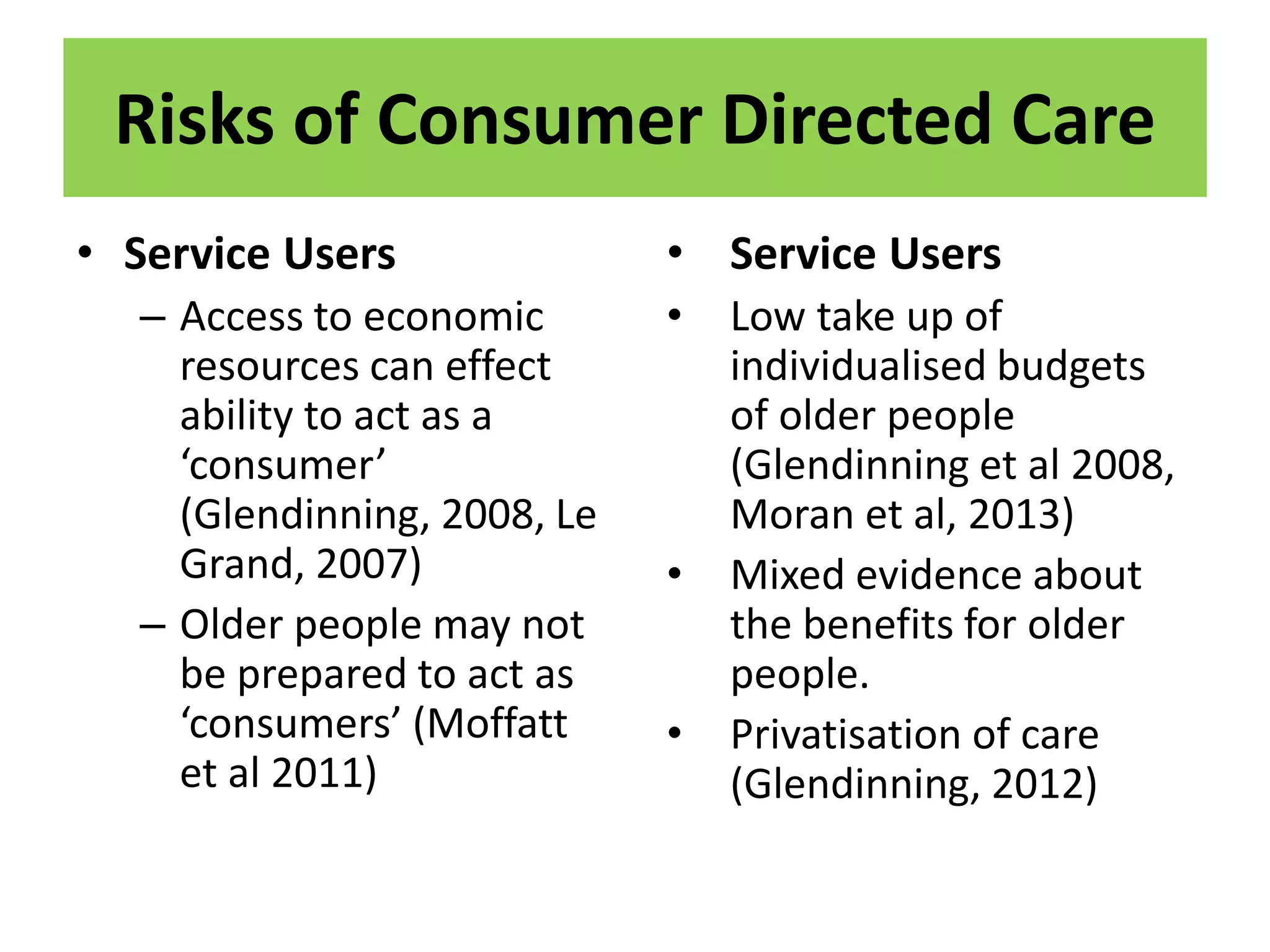 Risks of Consumer Directed Care
• Service Users
– Access to economic
resources can effect
ability to act as a
‘consumer’
(Glendinning, 2008, Le
Grand, 2007)
– Older people may not
be prepared to act as
‘consumers’ (Moffatt
et al 2011)
• Service Users
• Low take up of
individualised budgets
of older people
(Glendinning et al 2008,
Moran et al, 2013)
• Mixed evidence about
the benefits for older
people.
• Privatisation of care
(Glendinning, 2012)
 