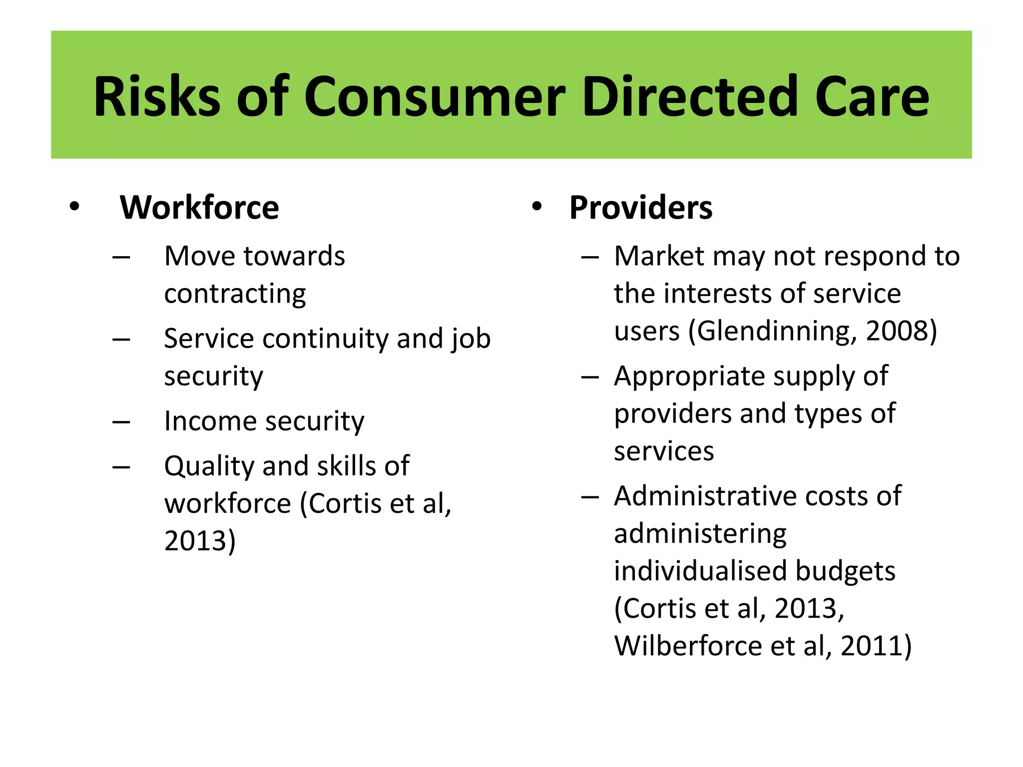Risks of Consumer Directed Care
• Workforce
– Move towards
contracting
– Service continuity and job
security
– Income security
– Quality and skills of
workforce (Cortis et al,
2013)
• Providers
– Market may not respond to
the interests of service
users (Glendinning, 2008)
– Appropriate supply of
providers and types of
services
– Administrative costs of
administering
individualised budgets
(Cortis et al, 2013,
Wilberforce et al, 2011)
 