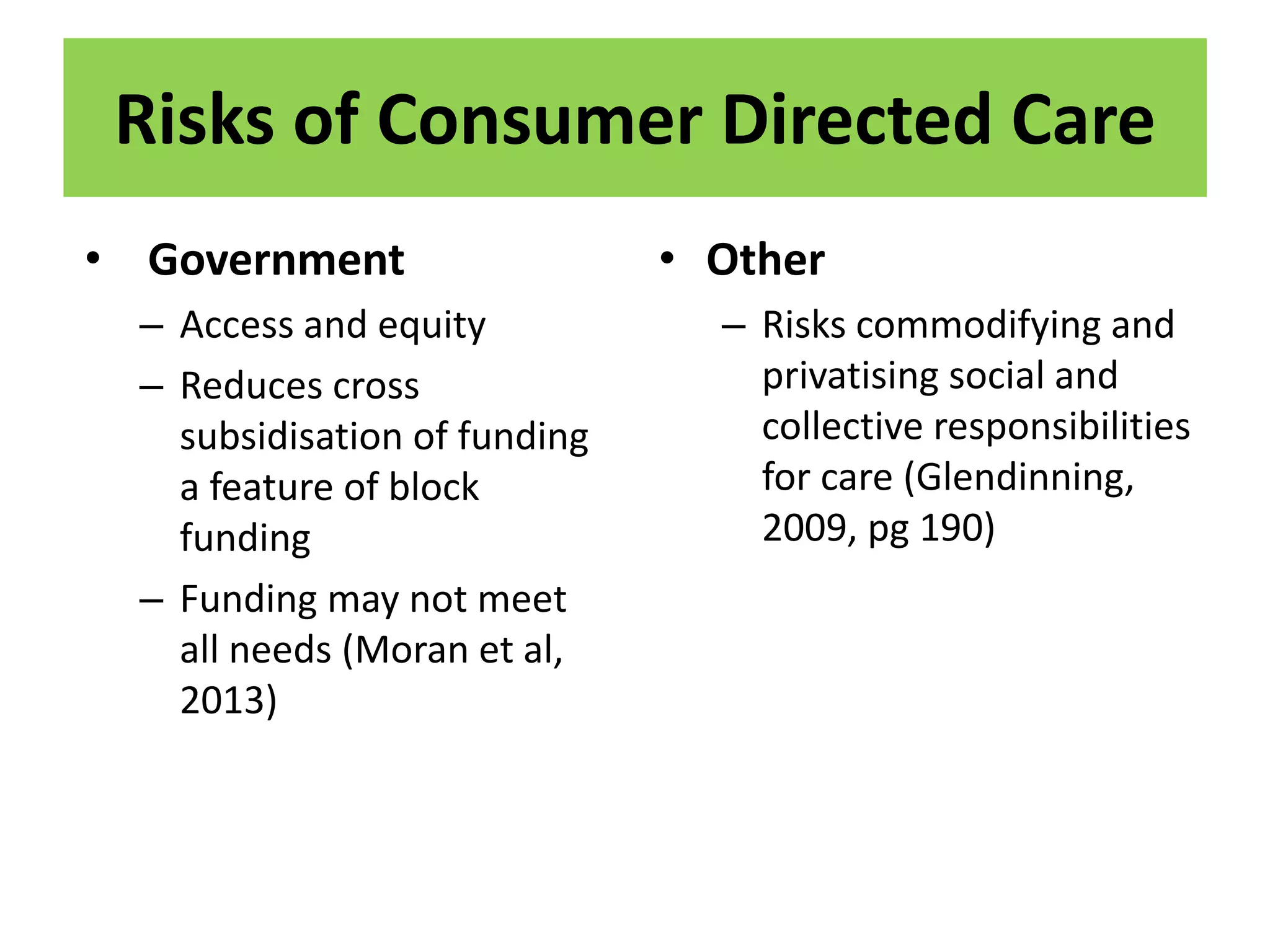 Risks of Consumer Directed Care
• Government
– Access and equity
– Reduces cross
subsidisation of funding
a feature of block
funding
– Funding may not meet
all needs (Moran et al,
2013)
• Other
– Risks commodifying and
privatising social and
collective responsibilities
for care (Glendinning,
2009, pg 190)
 