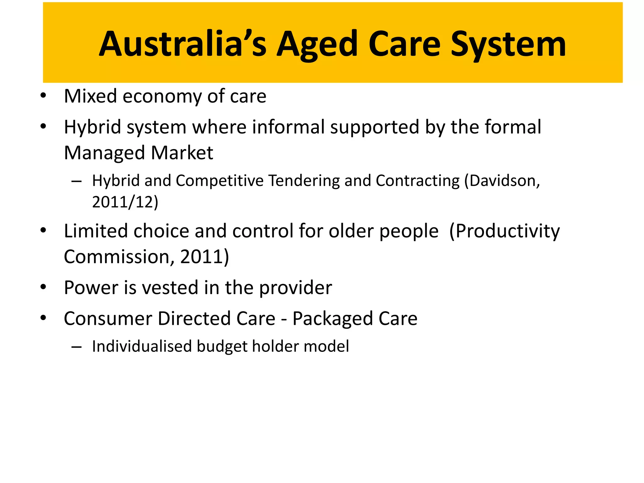 Australia’s Aged Care System
• Mixed economy of care
• Hybrid system where informal supported by the formal
Managed Market
– Hybrid and Competitive Tendering and Contracting (Davidson,
2011/12)
• Limited choice and control for older people (Productivity
Commission, 2011)
• Power is vested in the provider
• Consumer Directed Care - Packaged Care
– Individualised budget holder model
 