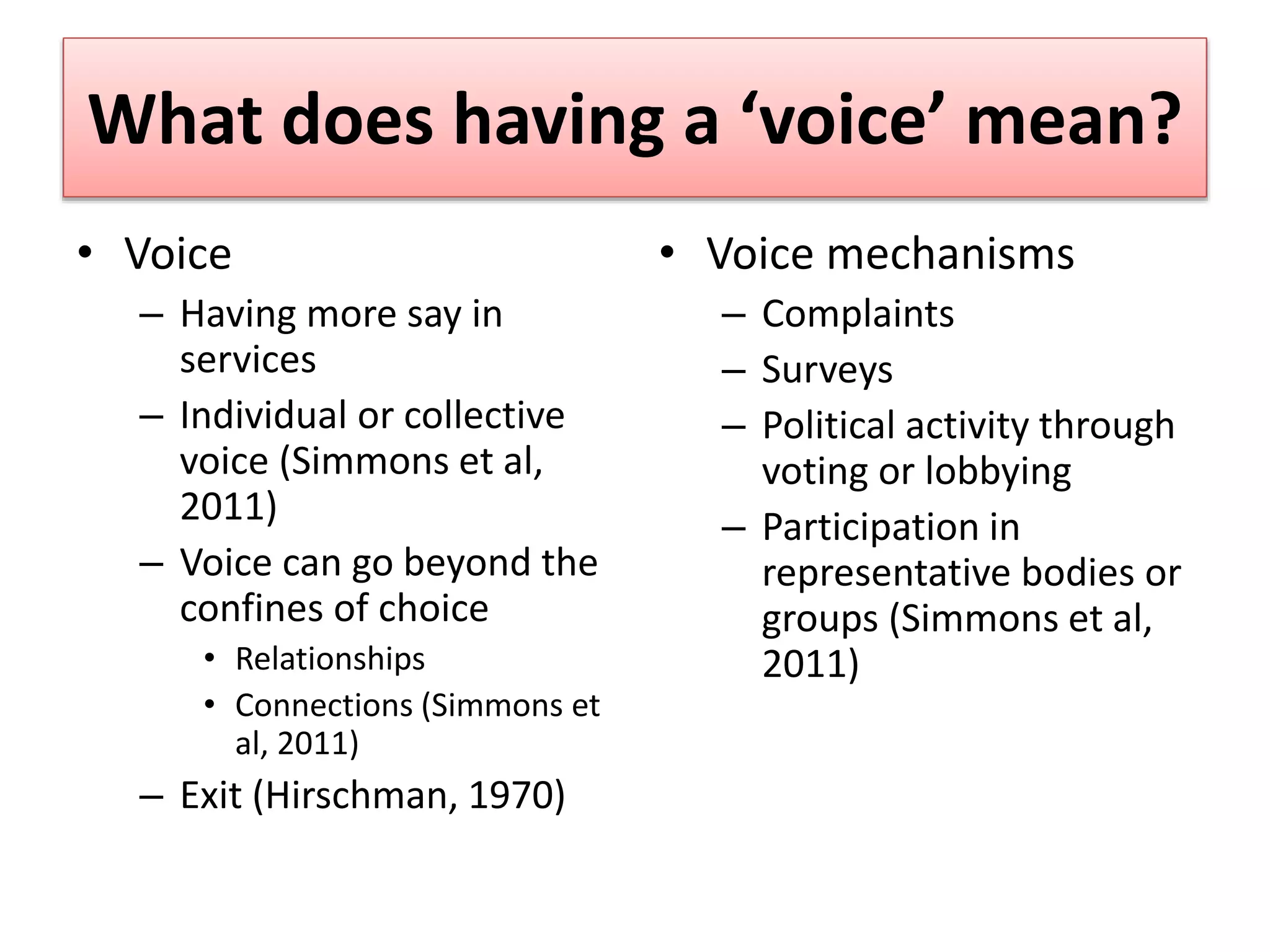 What does having a ‘voice’ mean?
• Voice
– Having more say in
services
– Individual or collective
voice (Simmons et al,
2011)
– Voice can go beyond the
confines of choice
• Relationships
• Connections (Simmons et
al, 2011)
– Exit (Hirschman, 1970)
• Voice mechanisms
– Complaints
– Surveys
– Political activity through
voting or lobbying
– Participation in
representative bodies or
groups (Simmons et al,
2011)
 