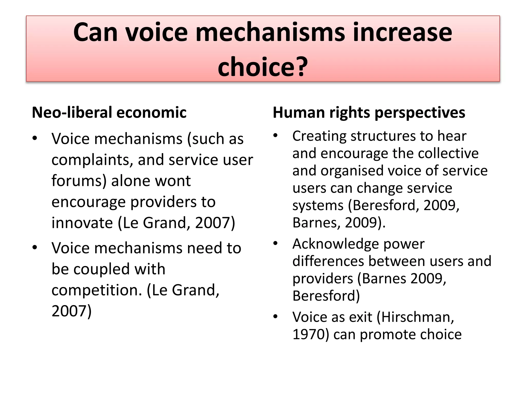 Can voice mechanisms increase
choice?
Neo-liberal economic
• Voice mechanisms (such as
complaints, and service user
forums) alone wont
encourage providers to
innovate (Le Grand, 2007)
• Voice mechanisms need to
be coupled with
competition. (Le Grand,
2007)
Human rights perspectives
• Creating structures to hear
and encourage the collective
and organised voice of service
users can change service
systems (Beresford, 2009,
Barnes, 2009).
• Acknowledge power
differences between users and
providers (Barnes 2009,
Beresford)
• Voice as exit (Hirschman,
1970) can promote choice
 