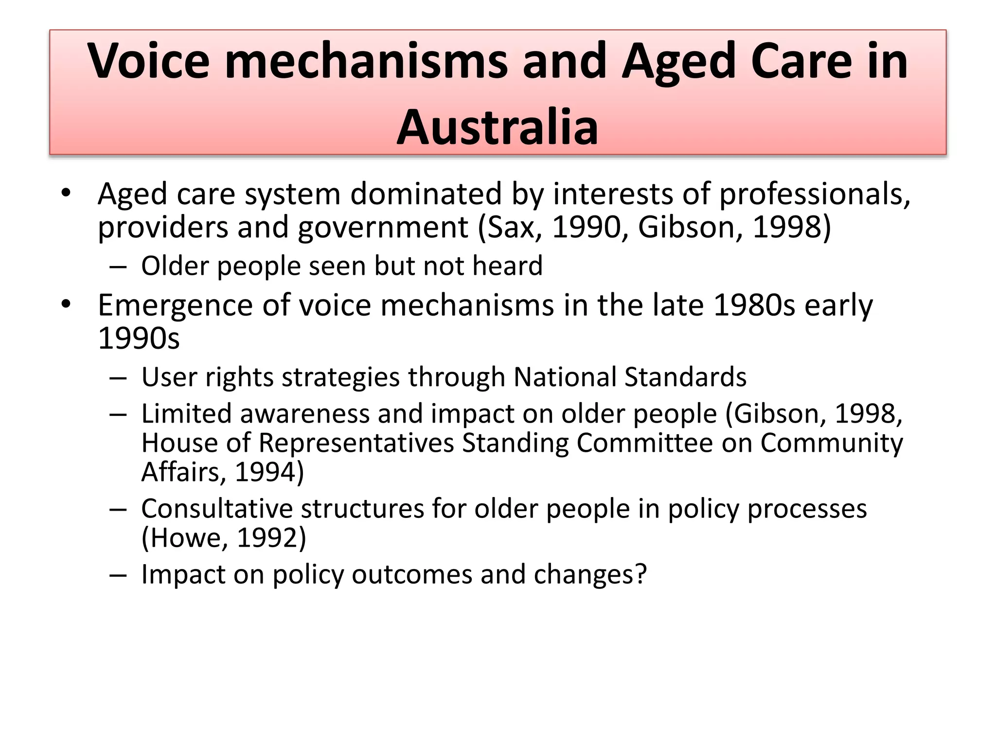 Voice mechanisms and Aged Care in
Australia
• Aged care system dominated by interests of professionals,
providers and government (Sax, 1990, Gibson, 1998)
– Older people seen but not heard
• Emergence of voice mechanisms in the late 1980s early
1990s
– User rights strategies through National Standards
– Limited awareness and impact on older people (Gibson, 1998,
House of Representatives Standing Committee on Community
Affairs, 1994)
– Consultative structures for older people in policy processes
(Howe, 1992)
– Impact on policy outcomes and changes?
 