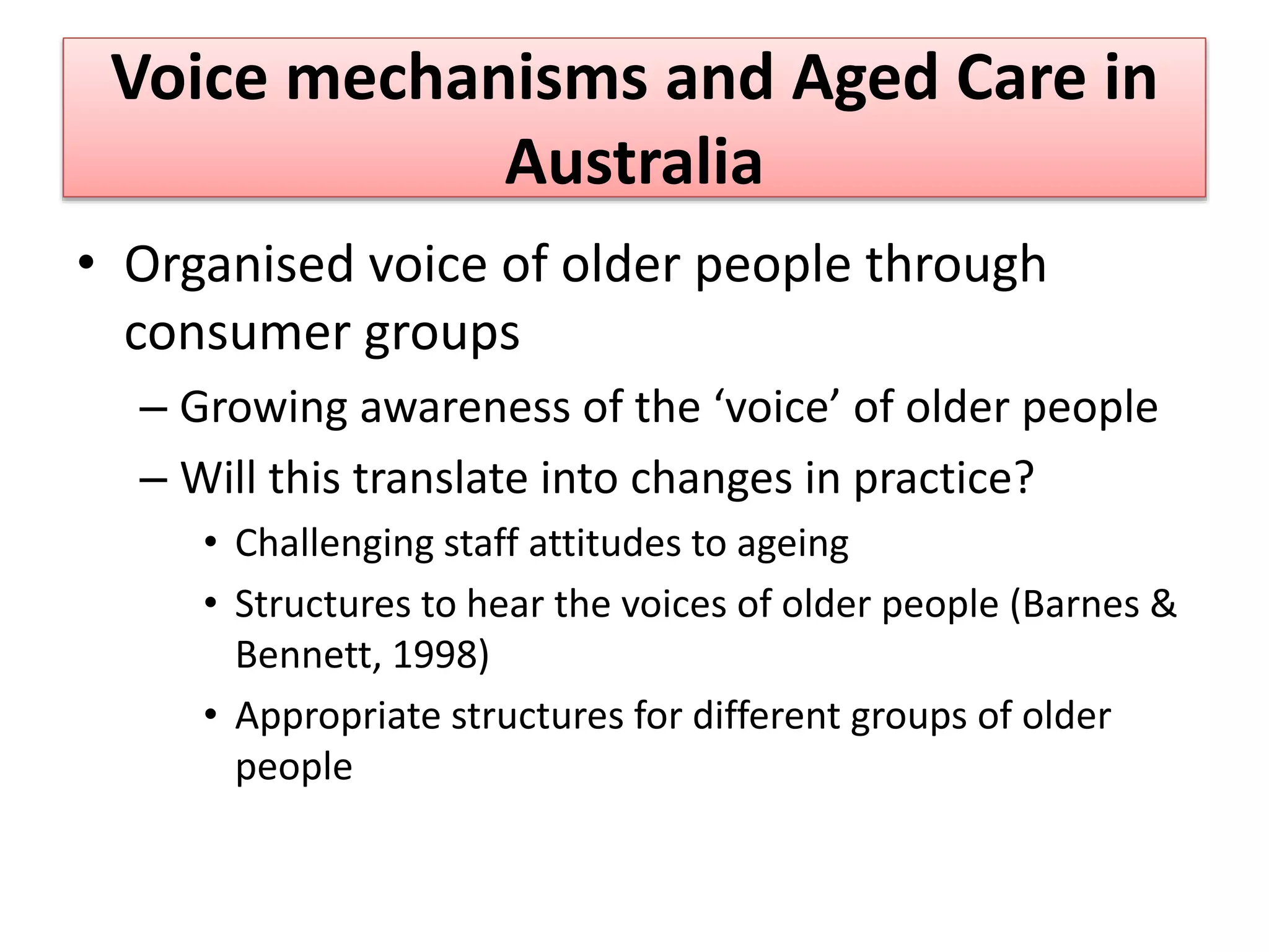 Voice mechanisms and Aged Care in
Australia
• Organised voice of older people through
consumer groups
– Growing awareness of the ‘voice’ of older people
– Will this translate into changes in practice?
• Challenging staff attitudes to ageing
• Structures to hear the voices of older people (Barnes &
Bennett, 1998)
• Appropriate structures for different groups of older
people
 