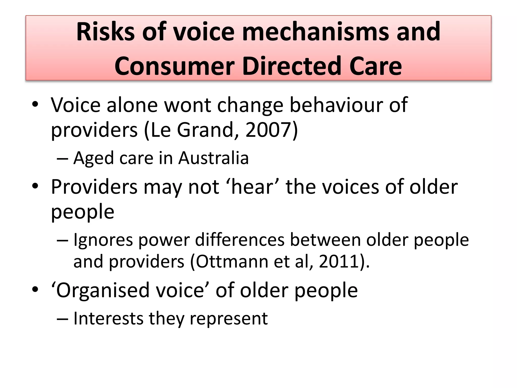 Risks of voice mechanisms and
Consumer Directed Care
• Voice alone wont change behaviour of
providers (Le Grand, 2007)
– Aged care in Australia
• Providers may not ‘hear’ the voices of older
people
– Ignores power differences between older people
and providers (Ottmann et al, 2011).
• ‘Organised voice’ of older people
– Interests they represent
 