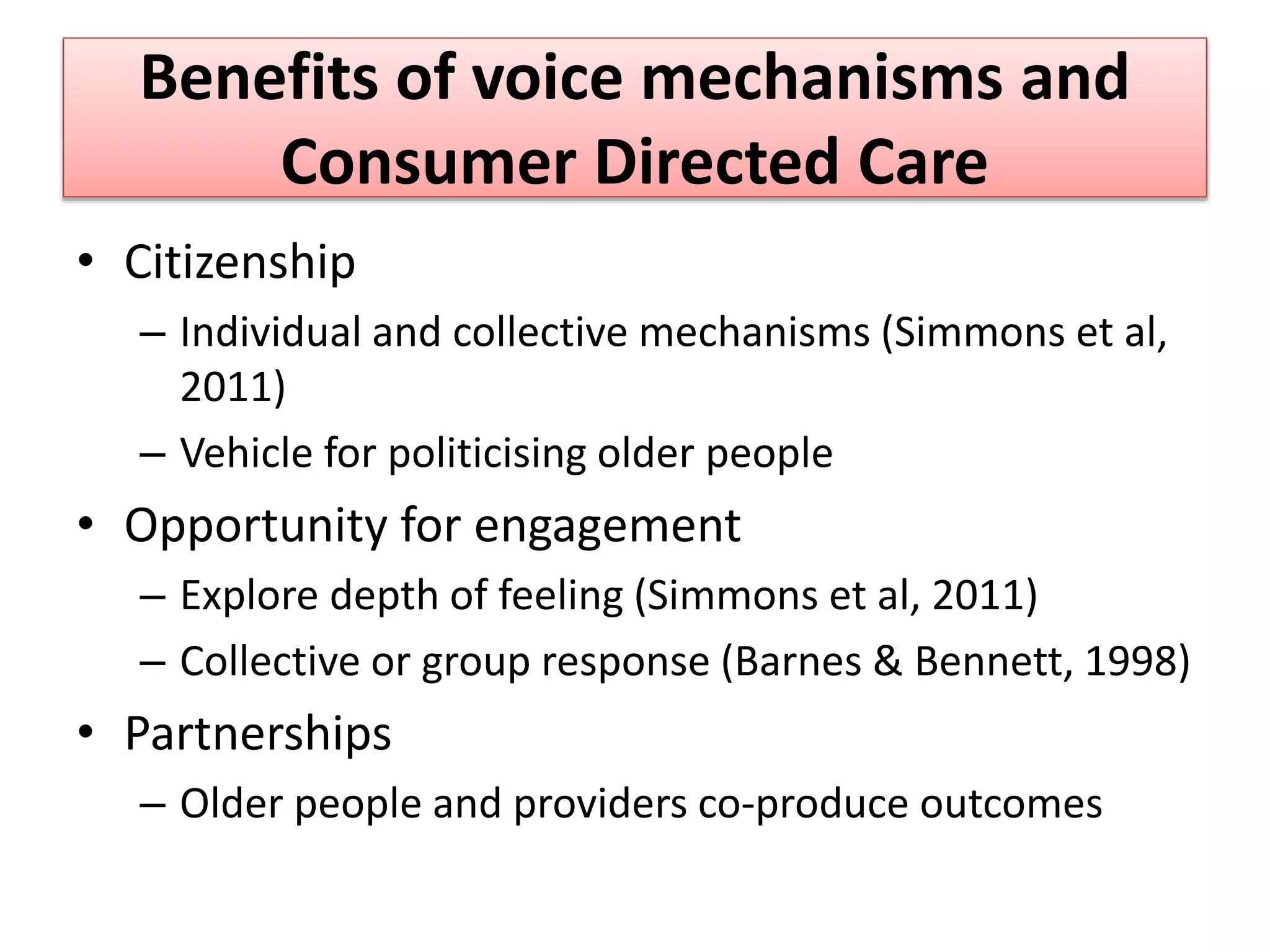Benefits of voice mechanisms and
Consumer Directed Care
• Citizenship
– Individual and collective mechanisms (Simmons et al,
2011)
– Vehicle for politicising older people
• Opportunity for engagement
– Explore depth of feeling (Simmons et al, 2011)
– Collective or group response (Barnes & Bennett, 1998)
• Partnerships
– Older people and providers co-produce outcomes
 