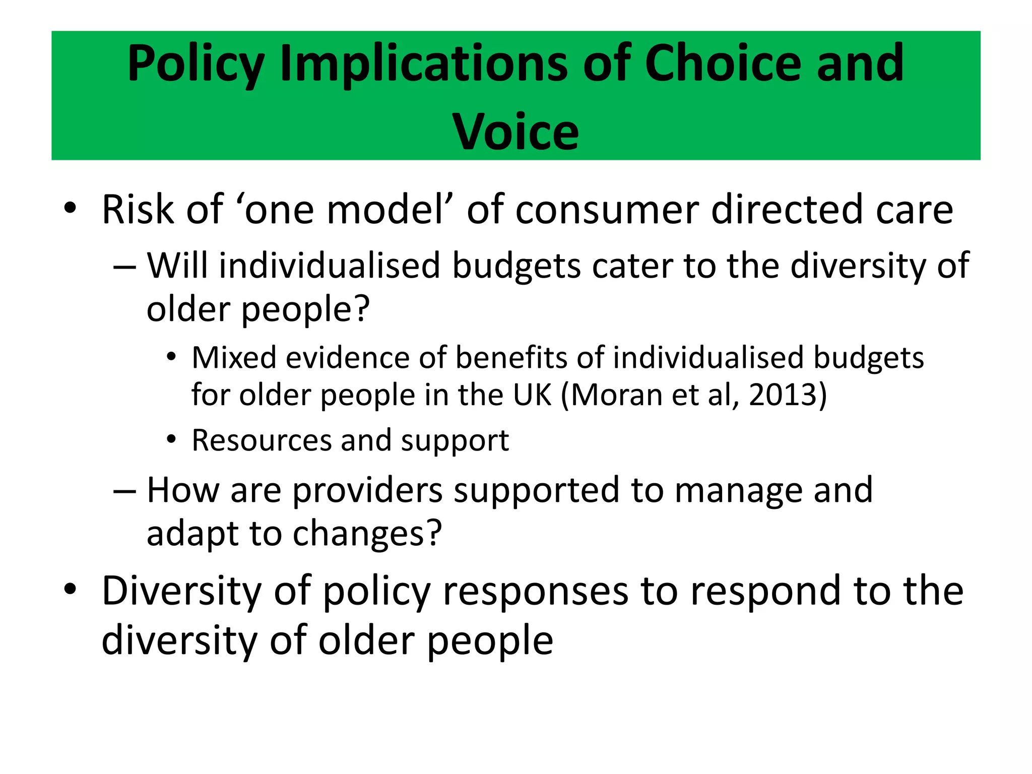 Policy Implications of Choice and
Voice
• Risk of ‘one model’ of consumer directed care
– Will individualised budgets cater to the diversity of
older people?
• Mixed evidence of benefits of individualised budgets
for older people in the UK (Moran et al, 2013)
• Resources and support
– How are providers supported to manage and
adapt to changes?
• Diversity of policy responses to respond to the
diversity of older people
 