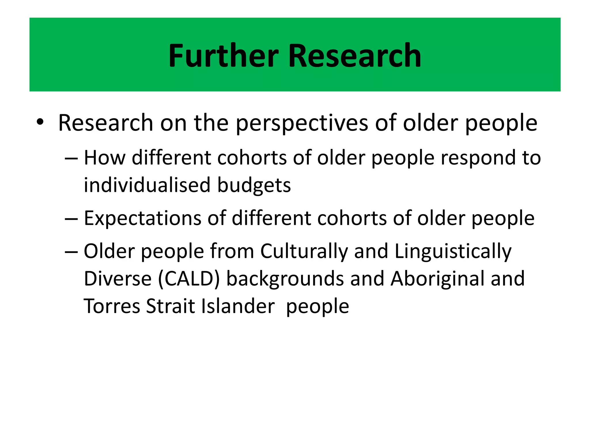 Further Research
• Research on the perspectives of older people
– How different cohorts of older people respond to
individualised budgets
– Expectations of different cohorts of older people
– Older people from Culturally and Linguistically
Diverse (CALD) backgrounds and Aboriginal and
Torres Strait Islander people
 
