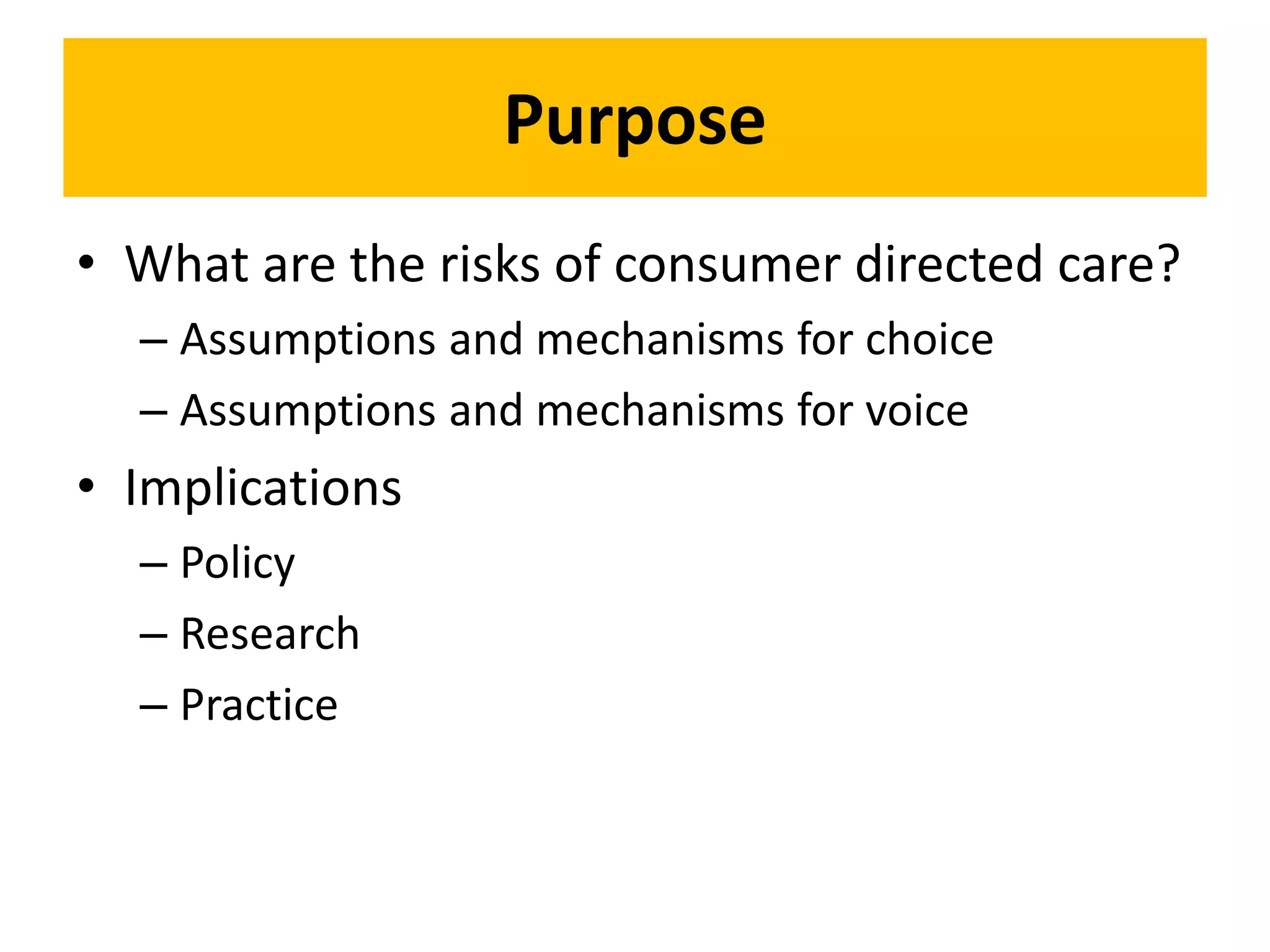 Purpose
• What are the risks of consumer directed care?
– Assumptions and mechanisms for choice
– Assumptions and mechanisms for voice
• Implications
– Policy
– Research
– Practice
 