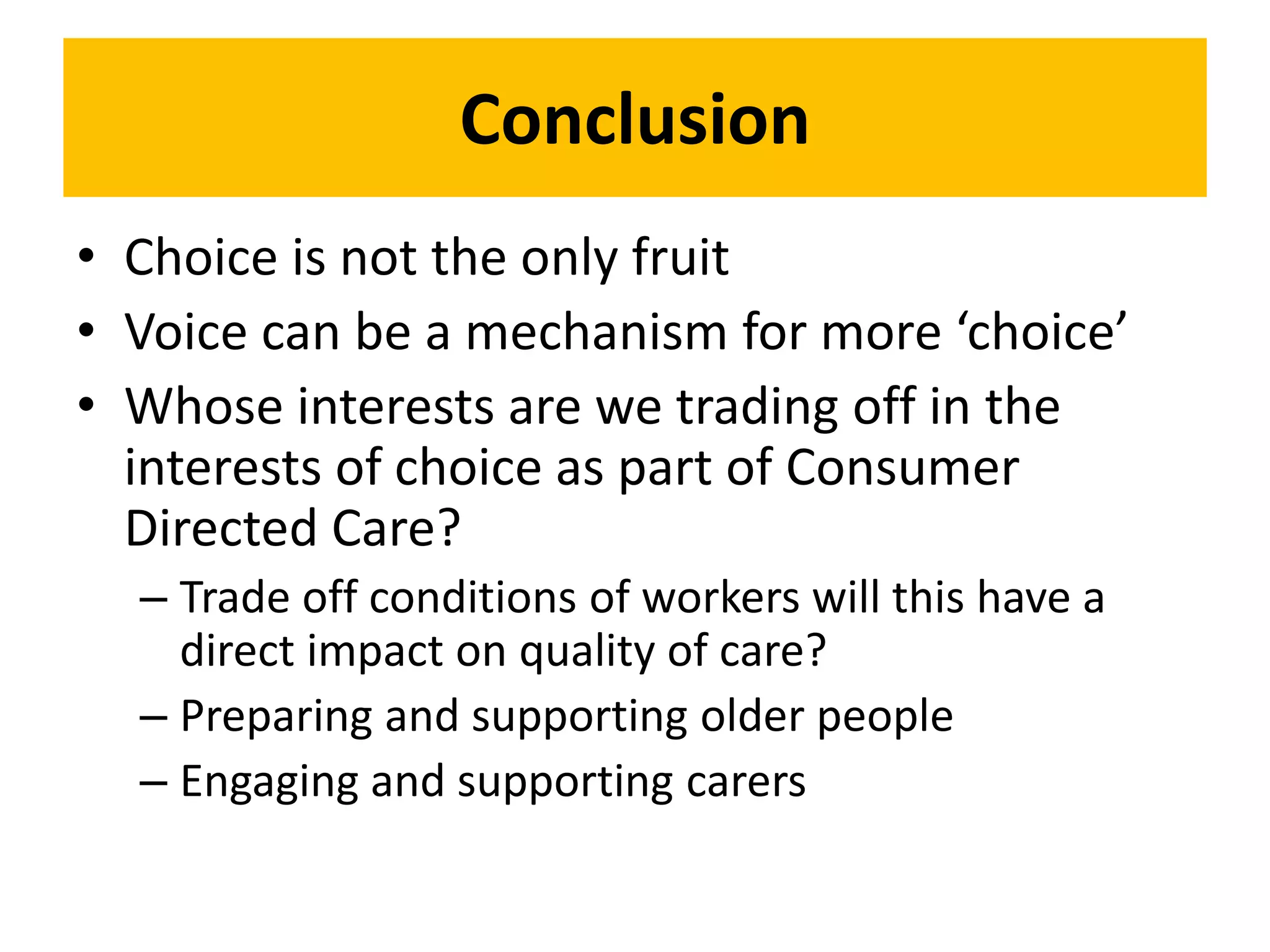 Conclusion
• Choice is not the only fruit
• Voice can be a mechanism for more ‘choice’
• Whose interests are we trading off in the
interests of choice as part of Consumer
Directed Care?
– Trade off conditions of workers will this have a
direct impact on quality of care?
– Preparing and supporting older people
– Engaging and supporting carers
 