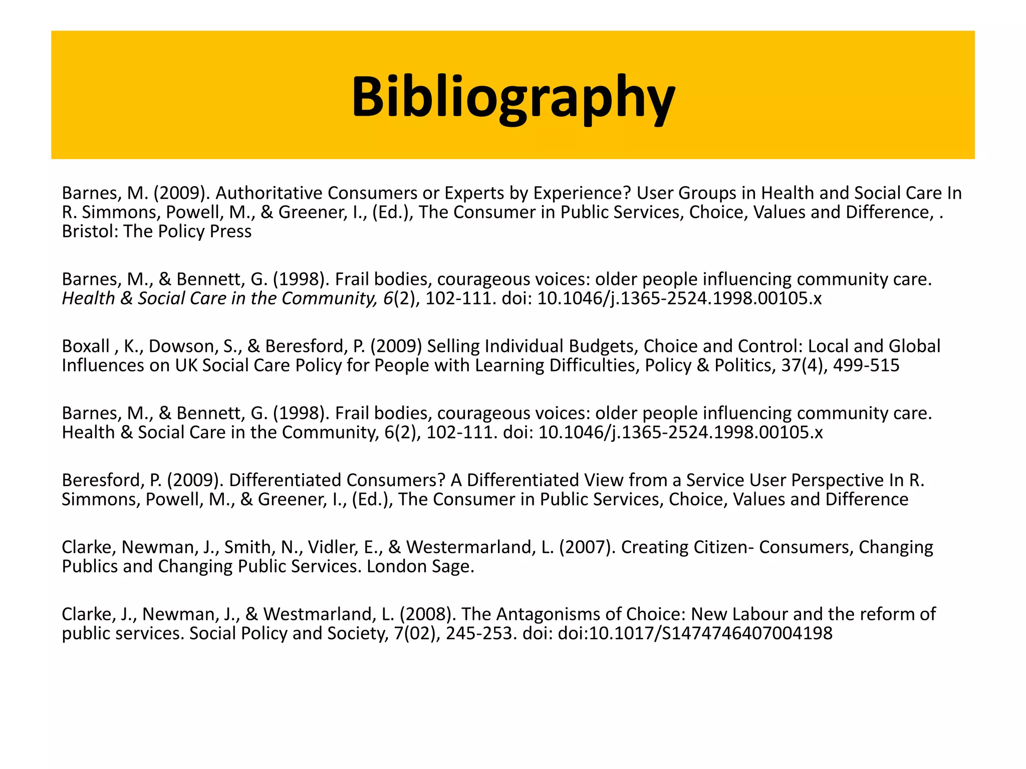 Bibliography
Barnes, M. (2009). Authoritative Consumers or Experts by Experience? User Groups in Health and Social Care In
R. Simmons, Powell, M., & Greener, I., (Ed.), The Consumer in Public Services, Choice, Values and Difference, .
Bristol: The Policy Press
Barnes, M., & Bennett, G. (1998). Frail bodies, courageous voices: older people influencing community care.
Health & Social Care in the Community, 6(2), 102-111. doi: 10.1046/j.1365-2524.1998.00105.x
Boxall , K., Dowson, S., & Beresford, P. (2009) Selling Individual Budgets, Choice and Control: Local and Global
Influences on UK Social Care Policy for People with Learning Difficulties, Policy & Politics, 37(4), 499-515
Barnes, M., & Bennett, G. (1998). Frail bodies, courageous voices: older people influencing community care.
Health & Social Care in the Community, 6(2), 102-111. doi: 10.1046/j.1365-2524.1998.00105.x
Beresford, P. (2009). Differentiated Consumers? A Differentiated View from a Service User Perspective In R.
Simmons, Powell, M., & Greener, I., (Ed.), The Consumer in Public Services, Choice, Values and Difference
Clarke, Newman, J., Smith, N., Vidler, E., & Westermarland, L. (2007). Creating Citizen- Consumers, Changing
Publics and Changing Public Services. London Sage.
Clarke, J., Newman, J., & Westmarland, L. (2008). The Antagonisms of Choice: New Labour and the reform of
public services. Social Policy and Society, 7(02), 245-253. doi: doi:10.1017/S1474746407004198
 
