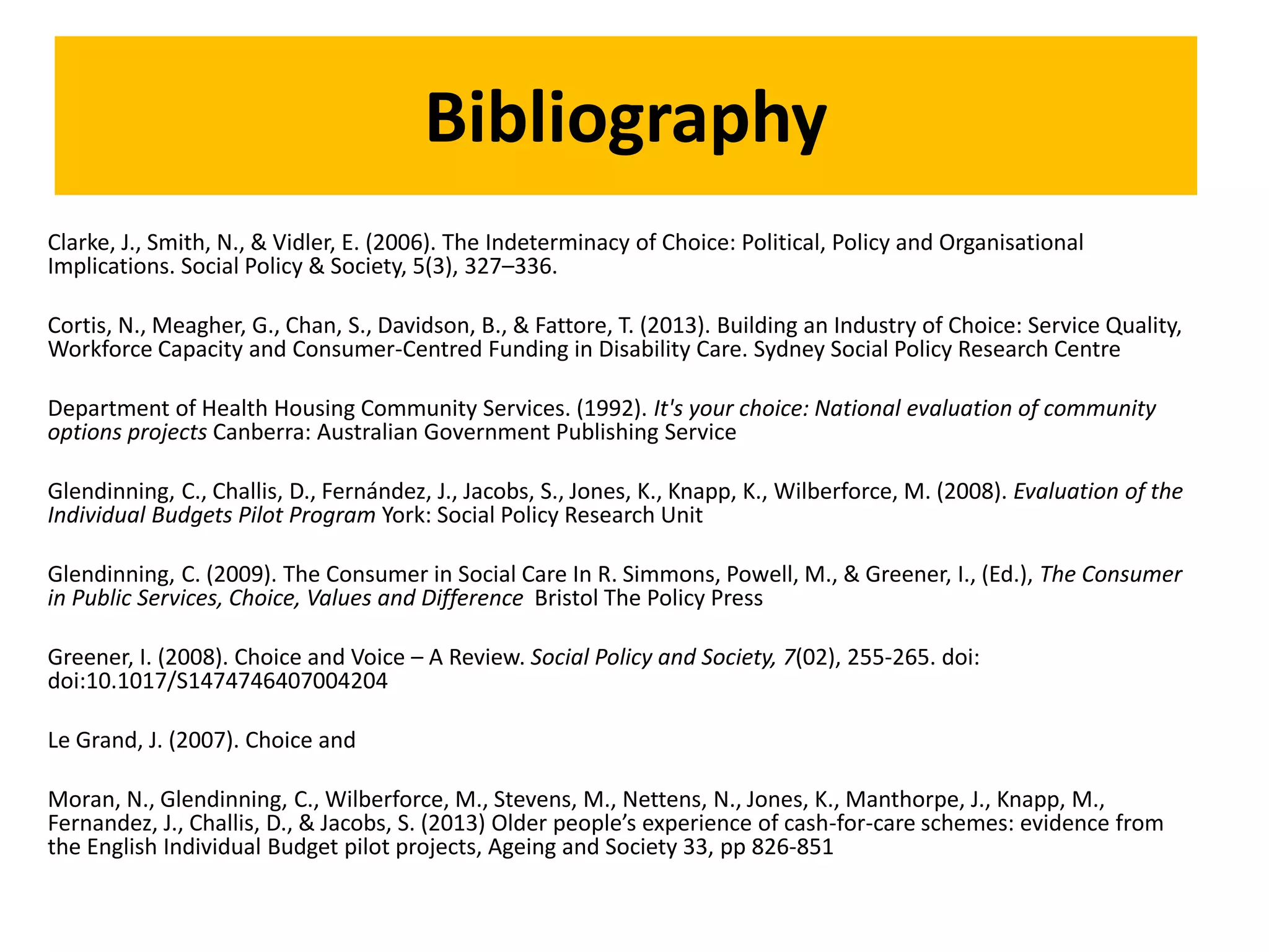 Bibliography
Clarke, J., Smith, N., & Vidler, E. (2006). The Indeterminacy of Choice: Political, Policy and Organisational
Implications. Social Policy & Society, 5(3), 327–336.
Cortis, N., Meagher, G., Chan, S., Davidson, B., & Fattore, T. (2013). Building an Industry of Choice: Service Quality,
Workforce Capacity and Consumer-Centred Funding in Disability Care. Sydney Social Policy Research Centre
Department of Health Housing Community Services. (1992). It's your choice: National evaluation of community
options projects Canberra: Australian Government Publishing Service
Glendinning, C., Challis, D., Fernández, J., Jacobs, S., Jones, K., Knapp, K., Wilberforce, M. (2008). Evaluation of the
Individual Budgets Pilot Program York: Social Policy Research Unit
Glendinning, C. (2009). The Consumer in Social Care In R. Simmons, Powell, M., & Greener, I., (Ed.), The Consumer
in Public Services, Choice, Values and Difference Bristol The Policy Press
Greener, I. (2008). Choice and Voice – A Review. Social Policy and Society, 7(02), 255-265. doi:
doi:10.1017/S1474746407004204
Le Grand, J. (2007). Choice and
Moran, N., Glendinning, C., Wilberforce, M., Stevens, M., Nettens, N., Jones, K., Manthorpe, J., Knapp, M.,
Fernandez, J., Challis, D., & Jacobs, S. (2013) Older people’s experience of cash-for-care schemes: evidence from
the English Individual Budget pilot projects, Ageing and Society 33, pp 826-851
 