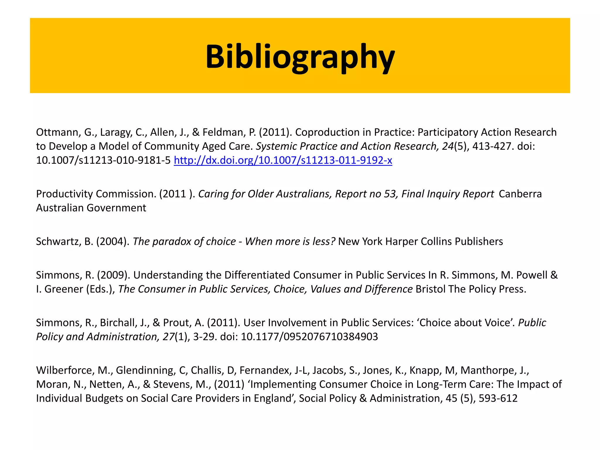 Bibliography
Ottmann, G., Laragy, C., Allen, J., & Feldman, P. (2011). Coproduction in Practice: Participatory Action Research
to Develop a Model of Community Aged Care. Systemic Practice and Action Research, 24(5), 413-427. doi:
10.1007/s11213-010-9181-5 http://dx.doi.org/10.1007/s11213-011-9192-x
Productivity Commission. (2011 ). Caring for Older Australians, Report no 53, Final Inquiry Report Canberra
Australian Government
Schwartz, B. (2004). The paradox of choice - When more is less? New York Harper Collins Publishers
Simmons, R. (2009). Understanding the Differentiated Consumer in Public Services In R. Simmons, M. Powell &
I. Greener (Eds.), The Consumer in Public Services, Choice, Values and Difference Bristol The Policy Press.
Simmons, R., Birchall, J., & Prout, A. (2011). User Involvement in Public Services: ‘Choice about Voice’. Public
Policy and Administration, 27(1), 3-29. doi: 10.1177/0952076710384903
Wilberforce, M., Glendinning, C, Challis, D, Fernandex, J-L, Jacobs, S., Jones, K., Knapp, M, Manthorpe, J.,
Moran, N., Netten, A., & Stevens, M., (2011) ‘Implementing Consumer Choice in Long-Term Care: The Impact of
Individual Budgets on Social Care Providers in England’, Social Policy & Administration, 45 (5), 593-612
 