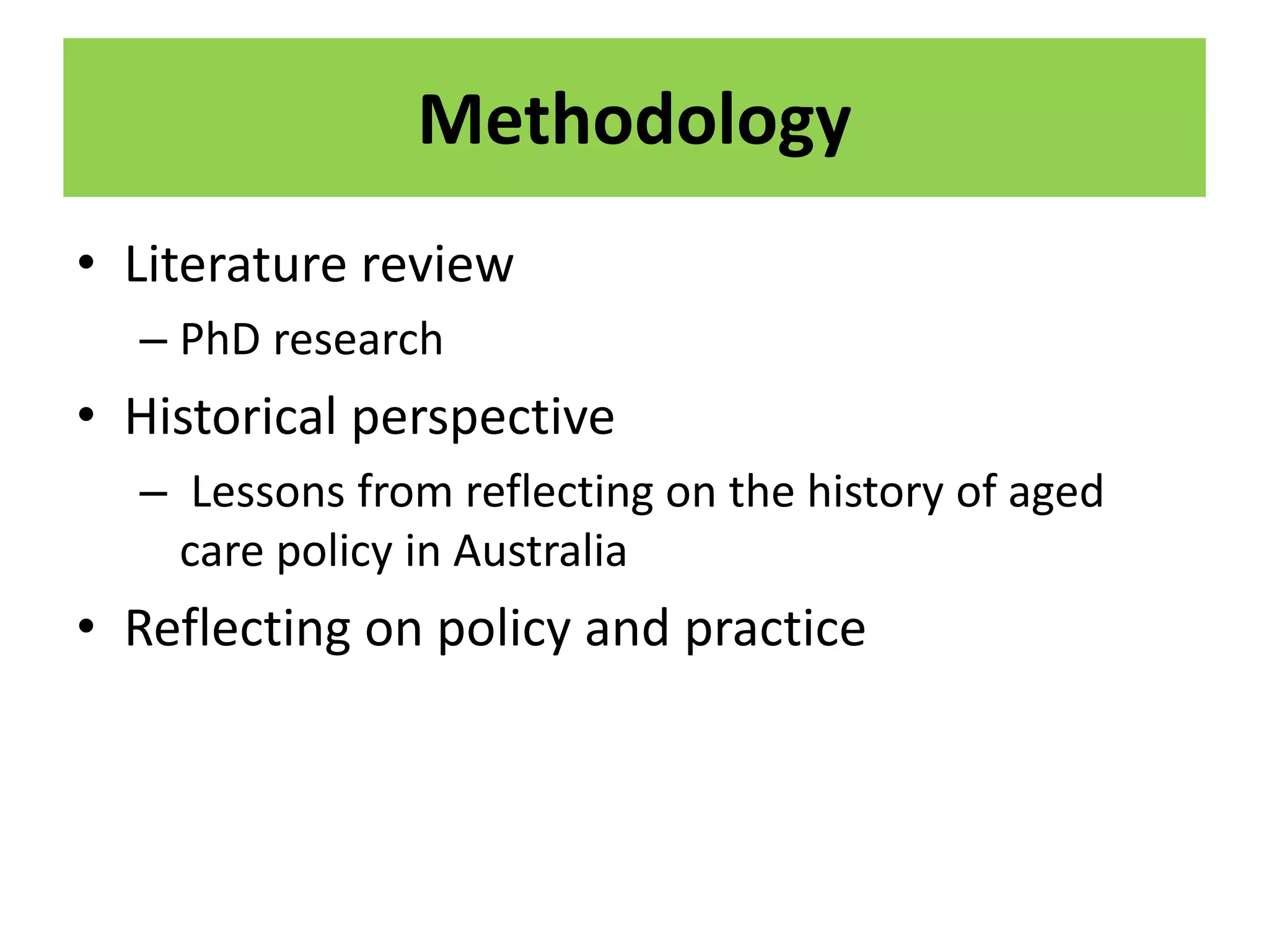 Methodology
• Literature review
– PhD research
• Historical perspective
– Lessons from reflecting on the history of aged
care policy in Australia
• Reflecting on policy and practice
 