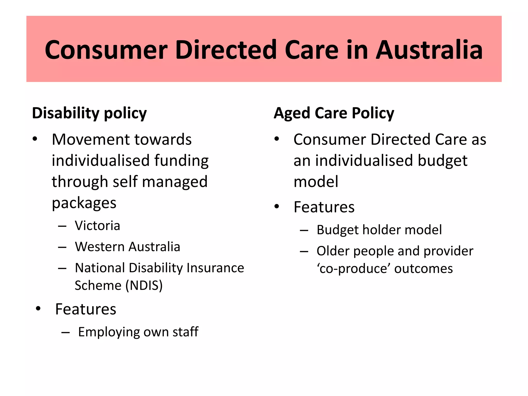 Consumer Directed Care in Australia
Disability policy
• Movement towards
individualised funding
through self managed
packages
– Victoria
– Western Australia
– National Disability Insurance
Scheme (NDIS)
• Features
– Employing own staff
Aged Care Policy
• Consumer Directed Care as
an individualised budget
model
• Features
– Budget holder model
– Older people and provider
‘co-produce’ outcomes
 