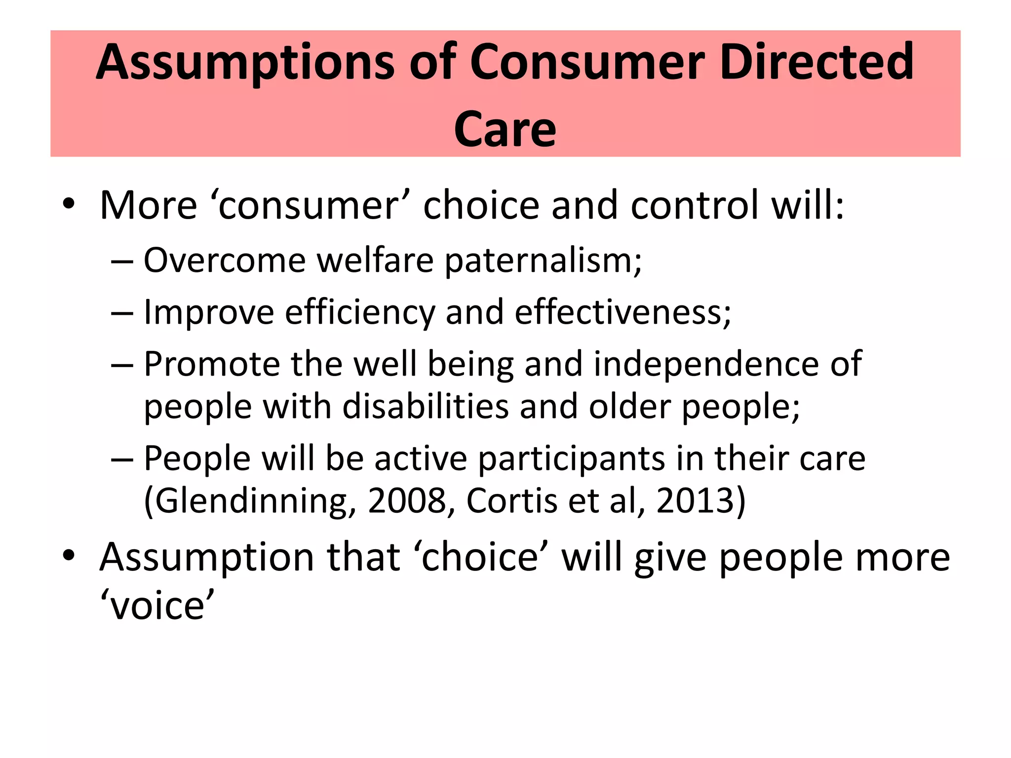 Assumptions of Consumer Directed
Care
• More ‘consumer’ choice and control will:
– Overcome welfare paternalism;
– Improve efficiency and effectiveness;
– Promote the well being and independence of
people with disabilities and older people;
– People will be active participants in their care
(Glendinning, 2008, Cortis et al, 2013)
• Assumption that ‘choice’ will give people more
‘voice’
 