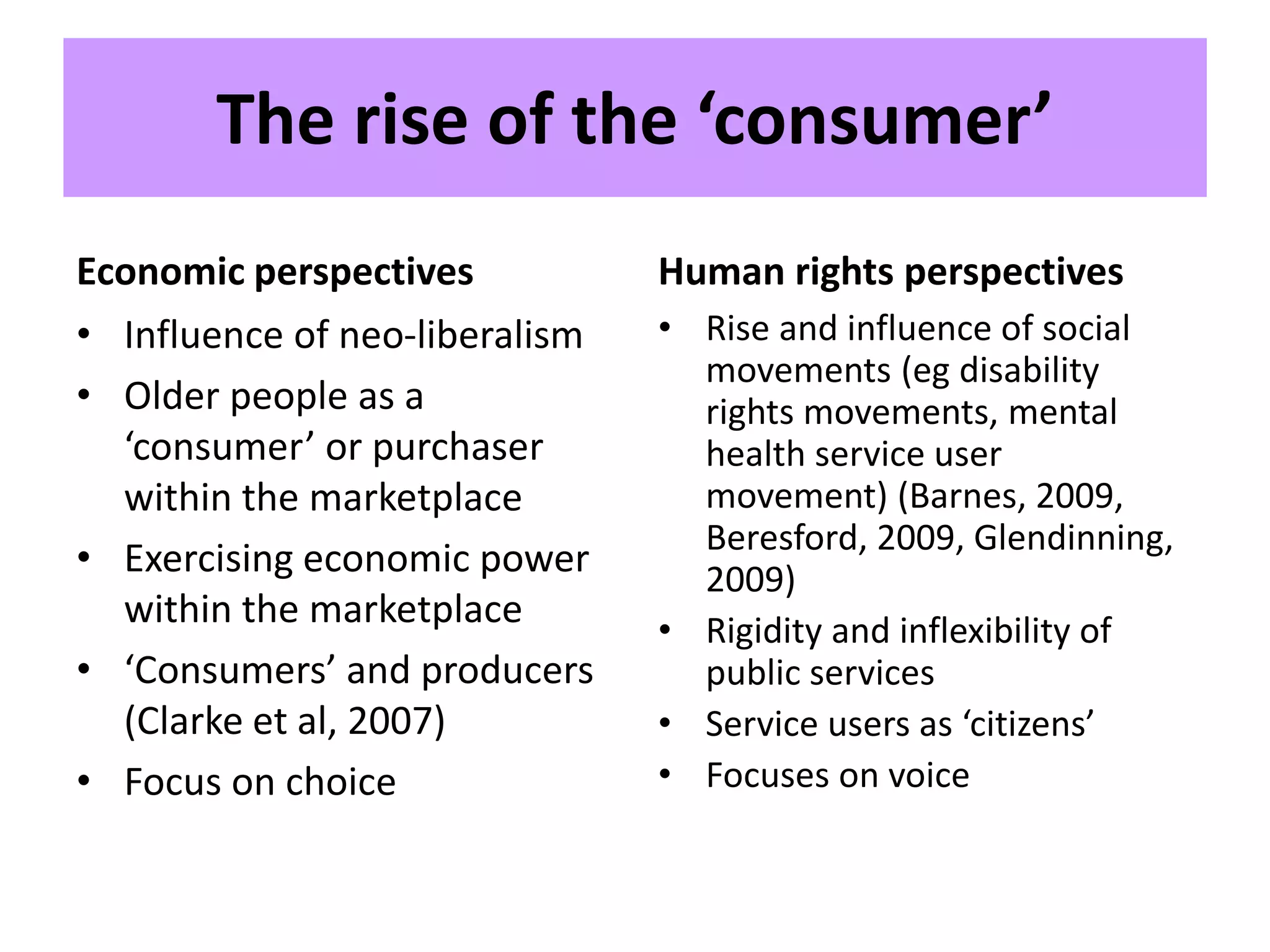 The rise of the ‘consumer’
Economic perspectives
• Influence of neo-liberalism
• Older people as a
‘consumer’ or purchaser
within the marketplace
• Exercising economic power
within the marketplace
• ‘Consumers’ and producers
(Clarke et al, 2007)
• Focus on choice
Human rights perspectives
• Rise and influence of social
movements (eg disability
rights movements, mental
health service user
movement) (Barnes, 2009,
Beresford, 2009, Glendinning,
2009)
• Rigidity and inflexibility of
public services
• Service users as ‘citizens’
• Focuses on voice
 