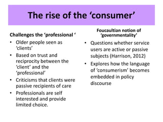 The rise of the ‘consumer’
Challenges the ‘professional ‘
• Older people seen as
‘clients’
• Based on trust and
reciprocity between the
‘client’ and the
‘professional’
• Criticisms that clients were
passive recipients of care
• Professionals are self
interested and provide
limited choice.
Foucaultian notion of
‘governmentality’
• Questions whether service
users are active or passive
subjects (Harrison, 2012)
• Explores how the language
of ‘consumerism’ becomes
embedded in policy
discourse
 