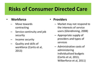 Risks of Consumer Directed Care
• Workforce
– Move towards
contracting
– Service continuity and job
security
– Income security
– Quality and skills of
workforce (Cortis et al,
2013)
• Providers
– Market may not respond to
the interests of service
users (Glendinning, 2008)
– Appropriate supply of
providers and types of
services
– Administrative costs of
administering
individualised budgets
(Cortis et al, 2013,
Wilberforce et al, 2011)
 