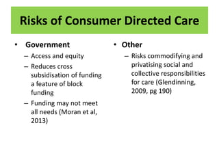 Risks of Consumer Directed Care
• Government
– Access and equity
– Reduces cross
subsidisation of funding
a feature of block
funding
– Funding may not meet
all needs (Moran et al,
2013)
• Other
– Risks commodifying and
privatising social and
collective responsibilities
for care (Glendinning,
2009, pg 190)
 