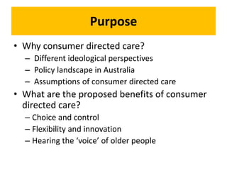 Purpose
• Why consumer directed care?
– Different ideological perspectives
– Policy landscape in Australia
– Assumptions of consumer directed care
• What are the proposed benefits of consumer
directed care?
– Choice and control
– Flexibility and innovation
– Hearing the ‘voice’ of older people
 