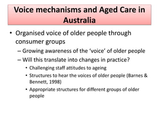 Voice mechanisms and Aged Care in
Australia
• Organised voice of older people through
consumer groups
– Growing awareness of the ‘voice’ of older people
– Will this translate into changes in practice?
• Challenging staff attitudes to ageing
• Structures to hear the voices of older people (Barnes &
Bennett, 1998)
• Appropriate structures for different groups of older
people
 