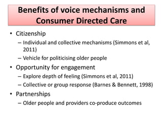 Benefits of voice mechanisms and
Consumer Directed Care
• Citizenship
– Individual and collective mechanisms (Simmons et al,
2011)
– Vehicle for politicising older people
• Opportunity for engagement
– Explore depth of feeling (Simmons et al, 2011)
– Collective or group response (Barnes & Bennett, 1998)
• Partnerships
– Older people and providers co-produce outcomes
 