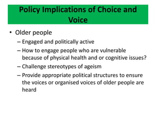 Policy Implications of Choice and
Voice
• Older people
– Engaged and politically active
– How to engage people who are vulnerable
because of physical health and or cognitive issues?
– Challenge stereotypes of ageism
– Provide appropriate political structures to ensure
the voices or organised voices of older people are
heard
 