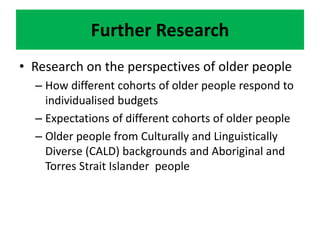 Further Research
• Research on the perspectives of older people
– How different cohorts of older people respond to
individualised budgets
– Expectations of different cohorts of older people
– Older people from Culturally and Linguistically
Diverse (CALD) backgrounds and Aboriginal and
Torres Strait Islander people
 