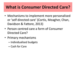 What is Consumer Directed Care?
• Mechanisms to implement more personalised
or ‘self directed care’ (Cortis, Meagher, Chan,
Davidson & Fattore, 2013)
• Person centred care a form of Consumer
Directed Care?
• Primary mechanisms
– Individualised budgets
– Cash for Care
 