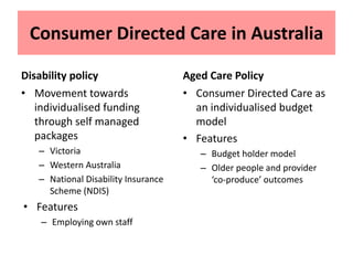 Consumer Directed Care in Australia
Disability policy
• Movement towards
individualised funding
through self managed
packages
– Victoria
– Western Australia
– National Disability Insurance
Scheme (NDIS)
• Features
– Employing own staff
Aged Care Policy
• Consumer Directed Care as
an individualised budget
model
• Features
– Budget holder model
– Older people and provider
‘co-produce’ outcomes
 