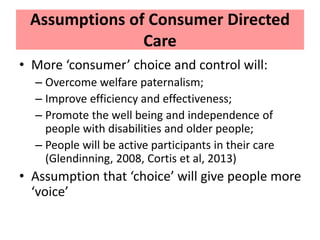 Assumptions of Consumer Directed
Care
• More ‘consumer’ choice and control will:
– Overcome welfare paternalism;
– Improve...