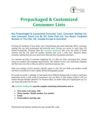 Prepackaged & Customized
                Consumer Lists
Buy Prepackaged & Customized Consumer Lists, Consumer Mailing List
And Consumer Email List By SIC Code That Let You Reach Targeted
Markets In The USA, UK, Canada Europe & Australia!


Forming the backbone of your direct mail, telemarketing and email marketing efforts, consumer
mailing lists are both economical and powerful tools. Giving you access to more than 230
million households, Thomson Data has consumer databases that cover the whole of North
America and the UK. Ideal for product launches that cover a wide area, Thomson Data's
consumer mailing lists give you much more than just lists of potential customers.

As a premier provider of consumer marketing list, we offer you fully customised lists, created
using your product and campaign specifications. Our analysts review your marketing campaign
and fine-tune every list so that you achieve maximum response rates.

Does your strategy revolve around a specific region or city? Do you think your product would
sell better if marketed toward a rigidly defined demographic group?

Or would you prefer a melange of individuals from different backgrounds to achieve maximum
penetration across a wide swath of consumers? Are you likely to only employ email or will you
market through multiple channels? At Thomson Data, no matter what your requirements are, we
can create the perfect list for you.

All consumer mailing lists provide complete marketing information such as –

   ·   First name, Last name, Title
   ·   Phone number, Mobile number, Fax number
   ·   Email
   ·   Postal address and Zip code.



Professional and industry mailing lists may include SIC codes.
 