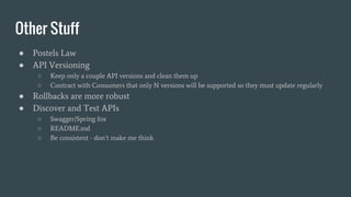 Other Stuff
● Postels Law
● API Versioning
○ Keep only a couple API versions and clean them up
○ Contract with Consumers that only N versions will be supported so they must update regularly
● Rollbacks are more robust
● Discover and Test APIs
○ Swagger/Spring fox
○ README.md
○ Be consistent - don’t make me think
 