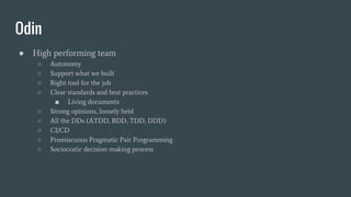 Odin
● High performing team
○ Autonomy
○ Support what we built
○ Right tool for the job
○ Clear standards and best practices
■ Living documents
○ Strong opinions, loosely held
○ All the DDs (ATDD, BDD, TDD, DDD)
○ CI/CD
○ Promiscuous Pragmatic Pair Programming
○ Sociocratic decision making process
 