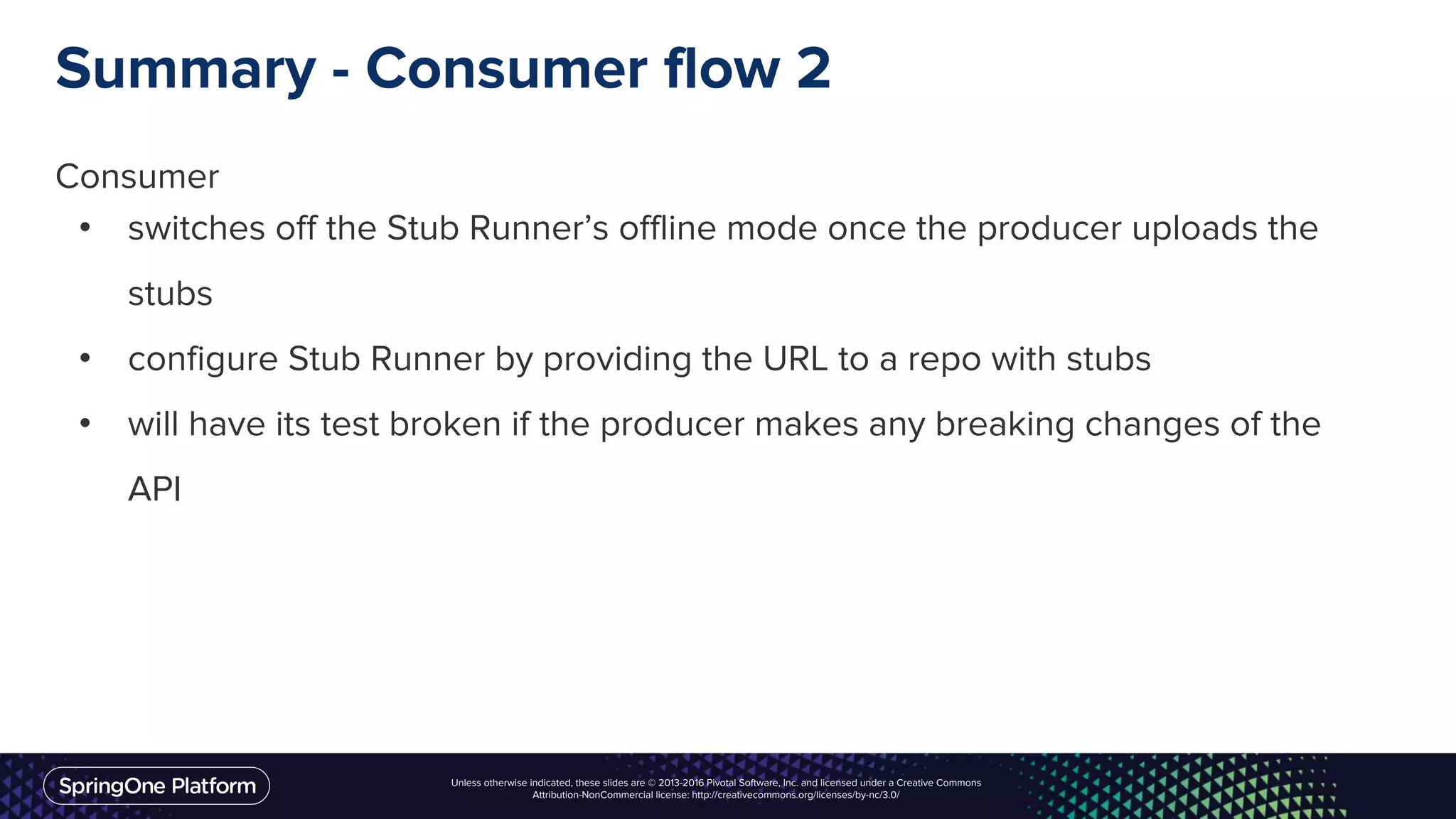 Unless otherwise indicated, these slides are © 2013-2016 Pivotal Software, Inc. and licensed under a Creative Commons
Attribution-NonCommercial license: http://creativecommons.org/licenses/by-nc/3.0/
Summary - Consumer flow 2
Consumer
• switches off the Stub Runner’s offline mode once the producer uploads the
stubs
• configure Stub Runner by providing the URL to a repo with stubs
• will have its test broken if the producer makes any breaking changes of the
API
 