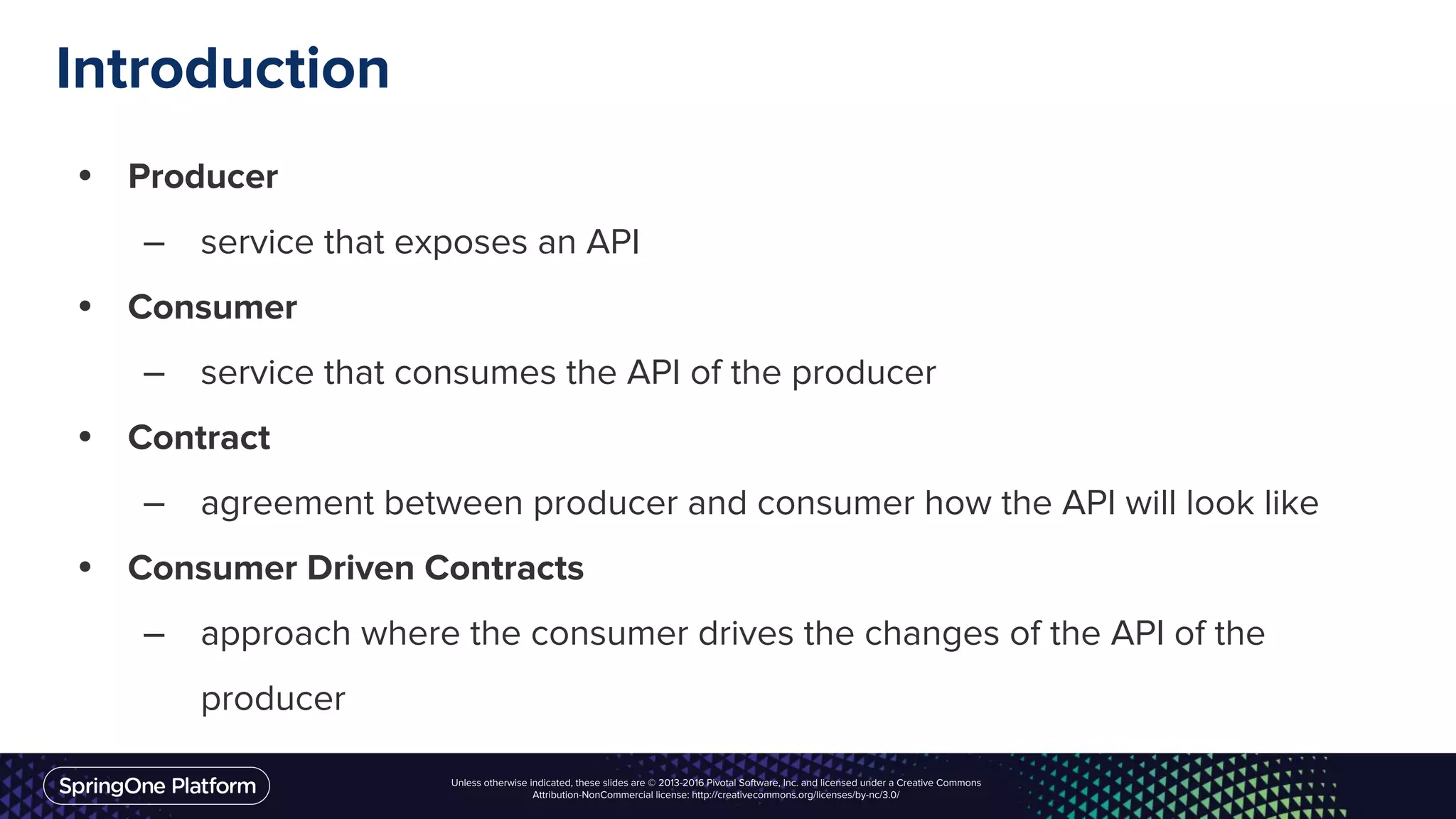Unless otherwise indicated, these slides are © 2013-2016 Pivotal Software, Inc. and licensed under a Creative Commons
Attribution-NonCommercial license: http://creativecommons.org/licenses/by-nc/3.0/
Introduction
• Producer
– service that exposes an API
• Consumer
– service that consumes the API of the producer
• Contract
– agreement between producer and consumer how the API will look like
• Consumer Driven Contracts
– approach where the consumer drives the changes of the API of the
producer
 