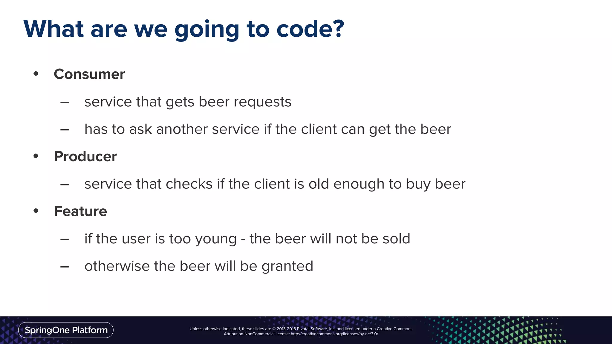 Unless otherwise indicated, these slides are © 2013-2016 Pivotal Software, Inc. and licensed under a Creative Commons
Attribution-NonCommercial license: http://creativecommons.org/licenses/by-nc/3.0/
What are we going to code?
• Consumer
– service that gets beer requests
– has to ask another service if the client can get the beer
• Producer
– service that checks if the client is old enough to buy beer
• Feature
– if the user is too young - the beer will not be sold
– otherwise the beer will be granted
 