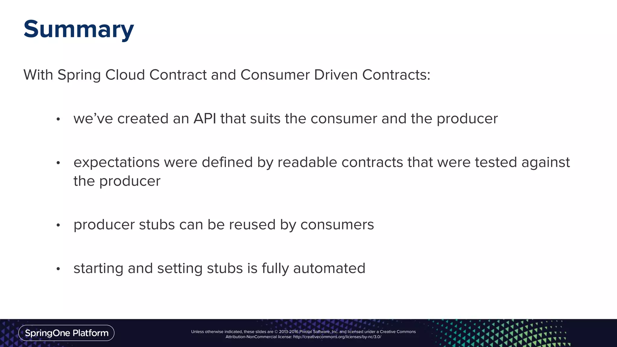 Unless otherwise indicated, these slides are © 2013-2016 Pivotal Software, Inc. and licensed under a Creative Commons
Attribution-NonCommercial license: http://creativecommons.org/licenses/by-nc/3.0/
Summary
With Spring Cloud Contract and Consumer Driven Contracts:
• we’ve created an API that suits the consumer and the producer
• expectations were defined by readable contracts that were tested against
the producer
• producer stubs can be reused by consumers
• starting and setting stubs is fully automated
 