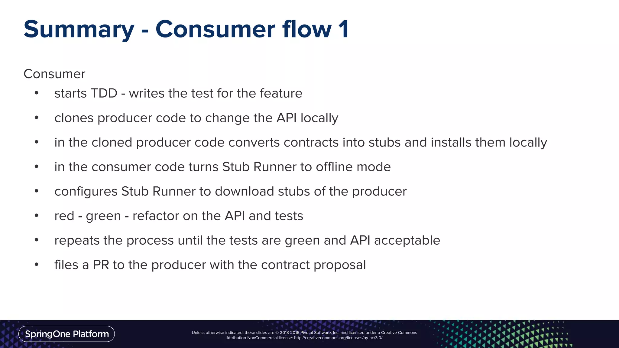 Unless otherwise indicated, these slides are © 2013-2016 Pivotal Software, Inc. and licensed under a Creative Commons
Attribution-NonCommercial license: http://creativecommons.org/licenses/by-nc/3.0/
Summary - Consumer flow 1
Consumer
• starts TDD - writes the test for the feature
• clones producer code to change the API locally
• in the cloned producer code converts contracts into stubs and installs them locally
• in the consumer code turns Stub Runner to offline mode
• configures Stub Runner to download stubs of the producer
• red - green - refactor on the API and tests
• repeats the process until the tests are green and API acceptable
• files a PR to the producer with the contract proposal
 