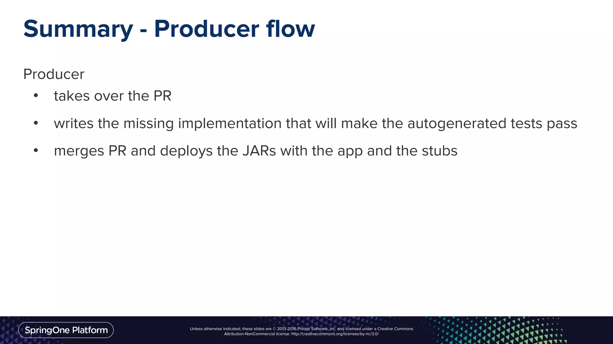 Unless otherwise indicated, these slides are © 2013-2016 Pivotal Software, Inc. and licensed under a Creative Commons
Attribution-NonCommercial license: http://creativecommons.org/licenses/by-nc/3.0/
Summary - Producer flow
Producer
• takes over the PR
• writes the missing implementation that will make the autogenerated tests pass
• merges PR and deploys the JARs with the app and the stubs
 