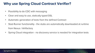 Unless otherwise indicated, these slides are © 2013-2016 Pivotal Software, Inc. and licensed under a Creative Commons
Attribution-NonCommercial license: http://creativecommons.org/licenses/by-nc/3.0/
Why use Spring Cloud Contract Verifier?
• Possibility to do CDC with messaging
• Clear and easy to use, statically typed DSL
• Automatic generation of tests from the defined Contract
• Stub Runner functionality - the stubs are automatically downloaded at runtime
from Nexus / Artifactory
• Spring Cloud integration - no discovery service is needed for integration tests
 
