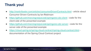 Unless otherwise indicated, these slides are © 2013-2016 Pivotal Software, Inc. and licensed under a Creative Commons
Attribution-NonCommercial license: http://creativecommons.org/licenses/by-nc/3.0/
● http://martinfowler.com/articles/consumerDrivenContracts.html - article about
Consumer Driven Contracts by Ian Robinson
● https://github.com/marcingrzejszczak/springone-cdc-client - code for the
client side of the presented example
● https://github.com/marcingrzejszczak/springone-cdc-server - code for the
server side of the presented example
● https://cloud.spring.io/spring-cloud-contract/spring-cloud-contract.html -
documentation of the Spring Cloud Contract project
Thank you!
 
