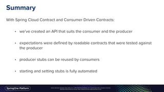 Unless otherwise indicated, these slides are © 2013-2016 Pivotal Software, Inc. and licensed under a Creative Commons
Attribution-NonCommercial license: http://creativecommons.org/licenses/by-nc/3.0/
Summary
With Spring Cloud Contract and Consumer Driven Contracts:
• we’ve created an API that suits the consumer and the producer
• expectations were defined by readable contracts that were tested against
the producer
• producer stubs can be reused by consumers
• starting and setting stubs is fully automated
 